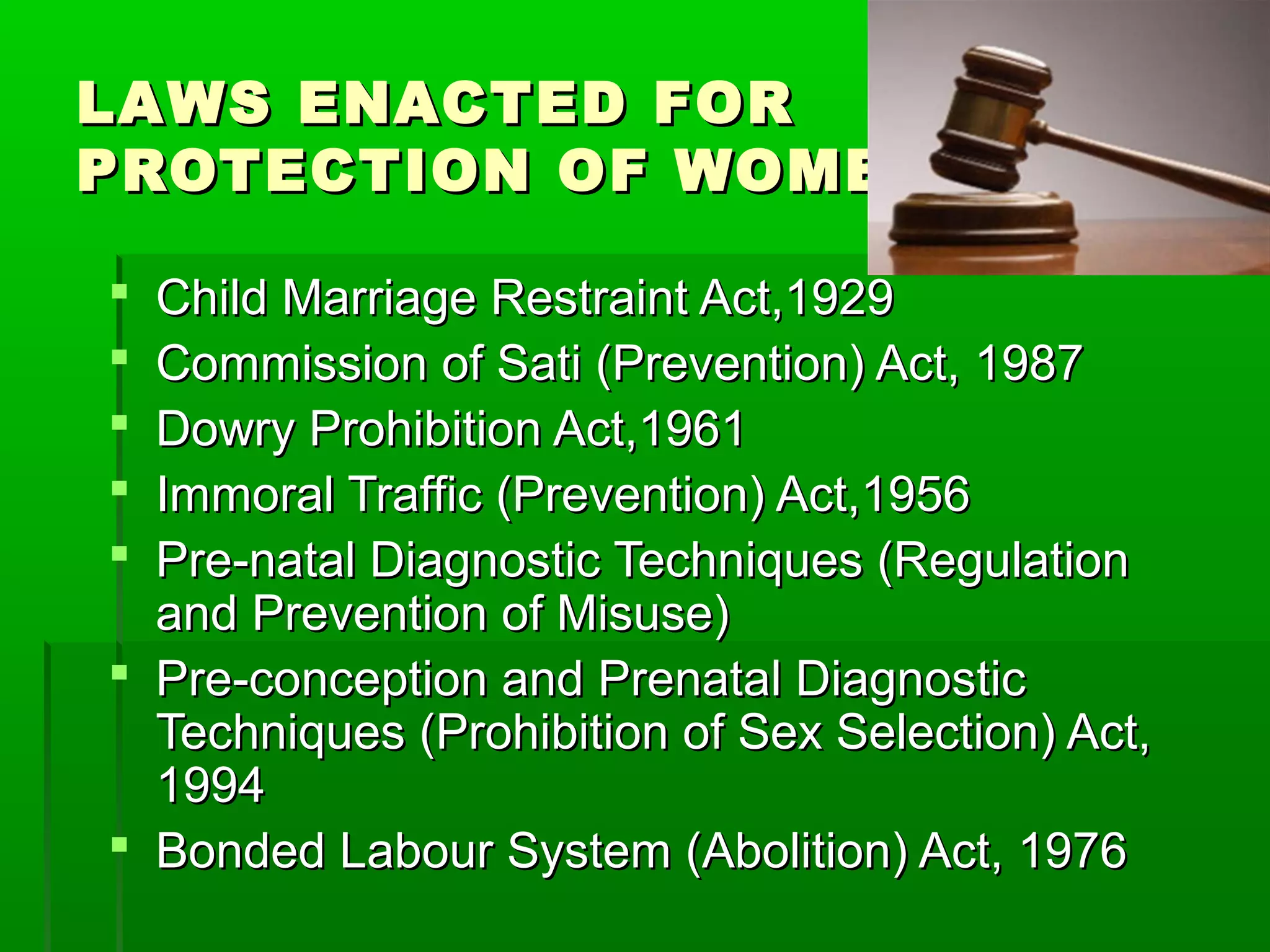 LAWS ENACTED FORLAWS ENACTED FOR
PROTECTION OF WOMENPROTECTION OF WOMEN
 Child Marriage Restraint Act,1929Child Marriage Restraint Act,1929
 Commission of Sati (Prevention) Act, 1987Commission of Sati (Prevention) Act, 1987
 Dowry Prohibition Act,1961Dowry Prohibition Act,1961
 Immoral Traffic (Prevention) Act,1956Immoral Traffic (Prevention) Act,1956
 Pre-natal Diagnostic Techniques (RegulationPre-natal Diagnostic Techniques (Regulation
and Prevention of Misuse)and Prevention of Misuse)
 Pre-conception and Prenatal DiagnosticPre-conception and Prenatal Diagnostic
Techniques (Prohibition of Sex Selection) Act,Techniques (Prohibition of Sex Selection) Act,
19941994
 Bonded Labour System (Abolition) Act, 1976Bonded Labour System (Abolition) Act, 1976
 