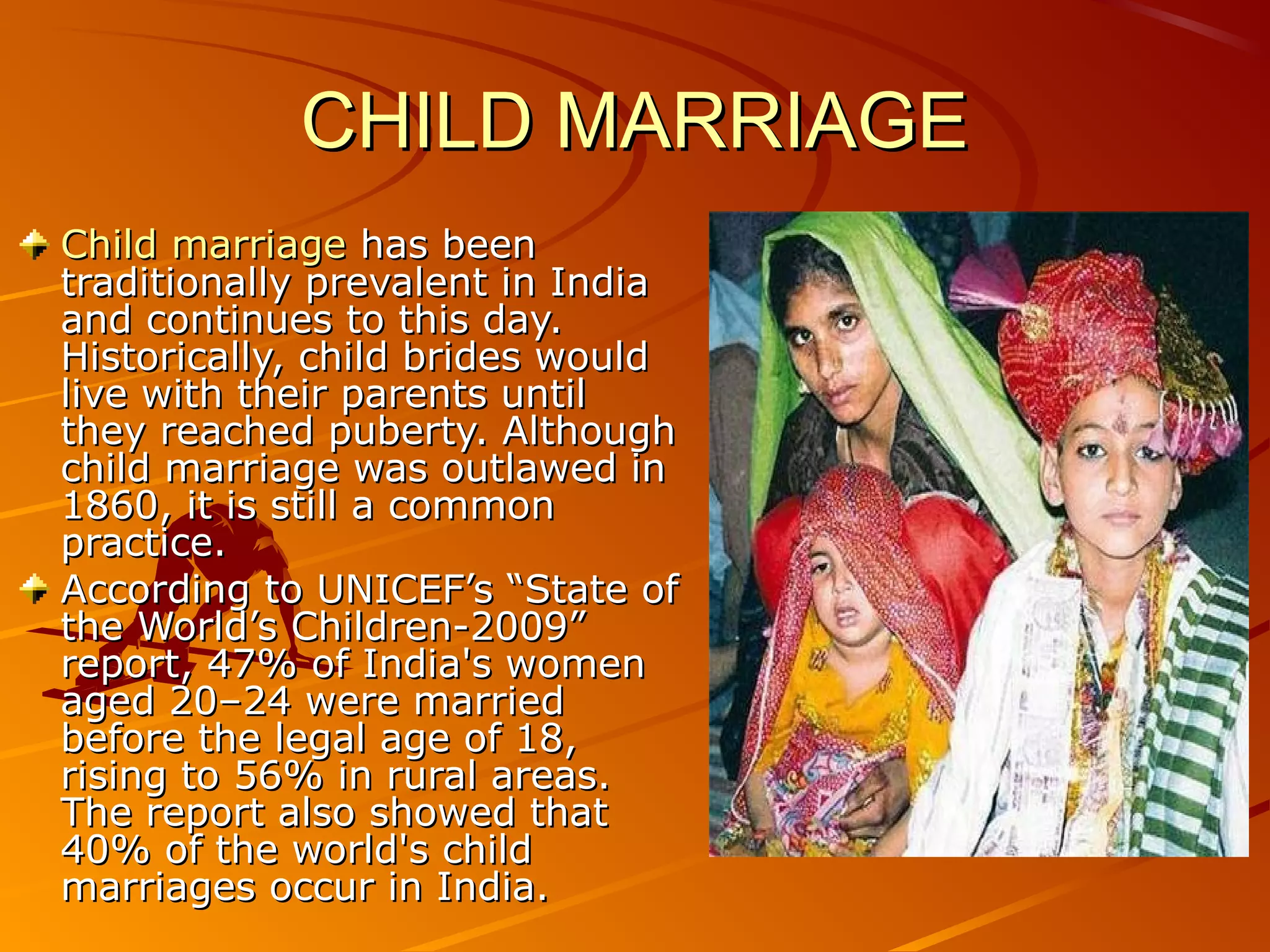 CHILD MARRIAGECHILD MARRIAGE
Child marriageChild marriage has beenhas been
traditionally prevalent in Indiatraditionally prevalent in India
and continues to this day.and continues to this day.
Historically, child brides wouldHistorically, child brides would
live with their parents untillive with their parents until
they reached puberty. Althoughthey reached puberty. Although
child marriage was outlawed inchild marriage was outlawed in
1860, it is still a common1860, it is still a common
practice.practice.
According to UNICEF’s “State ofAccording to UNICEF’s “State of
the World’s Children-2009”the World’s Children-2009”
report, 47% of India's womenreport, 47% of India's women
aged 20–24 were marriedaged 20–24 were married
before the legal age of 18,before the legal age of 18,
rising to 56% in rural areas.rising to 56% in rural areas.
The report also showed thatThe report also showed that
40% of the world's child40% of the world's child
marriages occur in India.marriages occur in India.
 