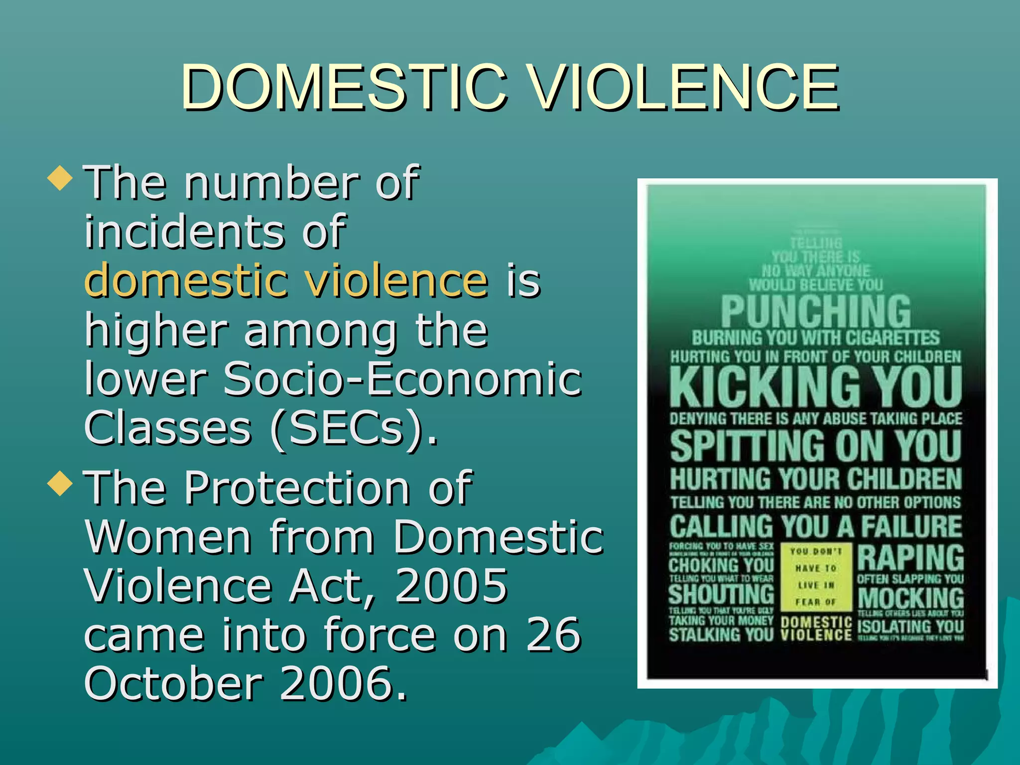 DOMESTIC VIOLENCEDOMESTIC VIOLENCE
 The number ofThe number of
incidents ofincidents of
domestic violencedomestic violence isis
higher among thehigher among the
lower Socio-Economiclower Socio-Economic
Classes (SECs).Classes (SECs).
 The Protection ofThe Protection of
Women from DomesticWomen from Domestic
Violence Act, 2005Violence Act, 2005
came into force on 26came into force on 26
October 2006.October 2006.
 