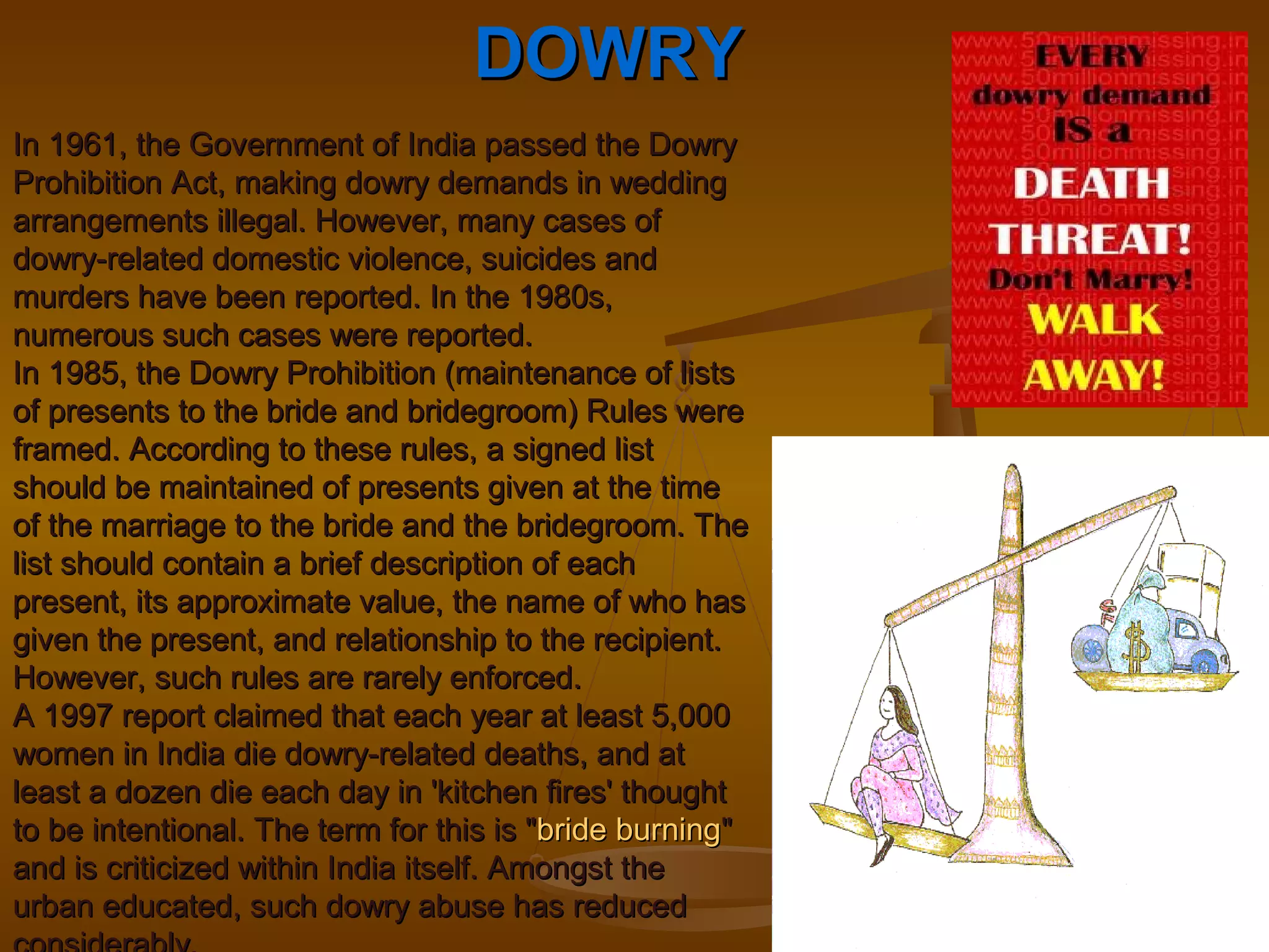 DOWRYDOWRY
In 1961, the Government of India passed the DowryIn 1961, the Government of India passed the Dowry
Prohibition Act, making dowry demands in weddingProhibition Act, making dowry demands in wedding
arrangements illegal. However, many cases ofarrangements illegal. However, many cases of
dowry-related domestic violence, suicides anddowry-related domestic violence, suicides and
murders have been reported. In the 1980s,murders have been reported. In the 1980s,
numerous such cases were reported.numerous such cases were reported.
In 1985, the Dowry Prohibition (maintenance of listsIn 1985, the Dowry Prohibition (maintenance of lists
of presents to the bride and bridegroom) Rules wereof presents to the bride and bridegroom) Rules were
framed. According to these rules, a signed listframed. According to these rules, a signed list
should be maintained of presents given at the timeshould be maintained of presents given at the time
of the marriage to the bride and the bridegroom. Theof the marriage to the bride and the bridegroom. The
list should contain a brief description of eachlist should contain a brief description of each
present, its approximate value, the name of who haspresent, its approximate value, the name of who has
given the present, and relationship to the recipient.given the present, and relationship to the recipient.
However, such rules are rarely enforced.However, such rules are rarely enforced.
A 1997 report claimed that each year at least 5,000A 1997 report claimed that each year at least 5,000
women in India die dowry-related deaths, and atwomen in India die dowry-related deaths, and at
least a dozen die each day in 'kitchen fires' thoughtleast a dozen die each day in 'kitchen fires' thought
to be intentional. The term for this is "to be intentional. The term for this is "bride burningbride burning""
and is criticized within India itself. Amongst theand is criticized within India itself. Amongst the
urban educated, such dowry abuse has reducedurban educated, such dowry abuse has reduced
 
