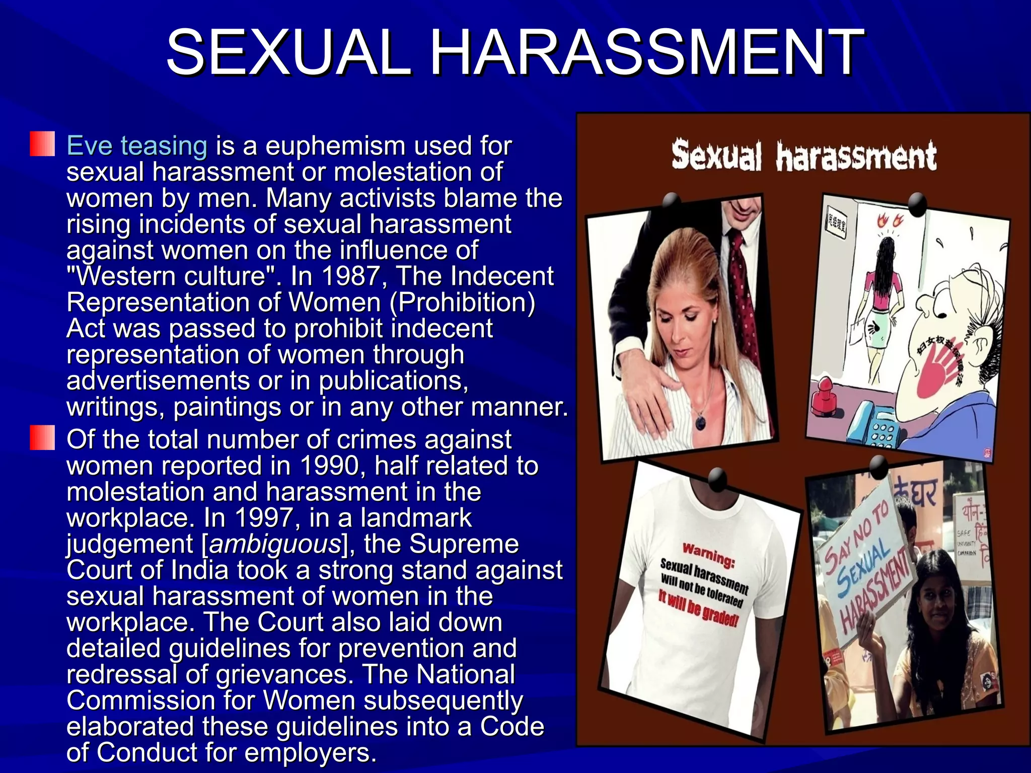 SEXUAL HARASSMENTSEXUAL HARASSMENT
Eve teasingEve teasing is a euphemism used foris a euphemism used for
sexual harassment or molestation ofsexual harassment or molestation of
women by men. Many activists blame thewomen by men. Many activists blame the
rising incidents of sexual harassmentrising incidents of sexual harassment
against women on the influence ofagainst women on the influence of
"Western culture". In 1987, The Indecent"Western culture". In 1987, The Indecent
Representation of Women (Prohibition)Representation of Women (Prohibition)
Act was passed to prohibit indecentAct was passed to prohibit indecent
representation of women throughrepresentation of women through
advertisements or in publications,advertisements or in publications,
writings, paintings or in any other manner.writings, paintings or in any other manner.
Of the total number of crimes againstOf the total number of crimes against
women reported in 1990, half related towomen reported in 1990, half related to
molestation and harassment in themolestation and harassment in the
workplace. In 1997, in a landmarkworkplace. In 1997, in a landmark
judgement [judgement [ambiguousambiguous], the Supreme], the Supreme
Court of India took a strong stand againstCourt of India took a strong stand against
sexual harassment of women in thesexual harassment of women in the
workplace. The Court also laid downworkplace. The Court also laid down
detailed guidelines for prevention anddetailed guidelines for prevention and
redressal of grievances. The Nationalredressal of grievances. The National
Commission for Women subsequentlyCommission for Women subsequently
elaborated these guidelines into a Codeelaborated these guidelines into a Code
of Conduct for employers.of Conduct for employers.
 
