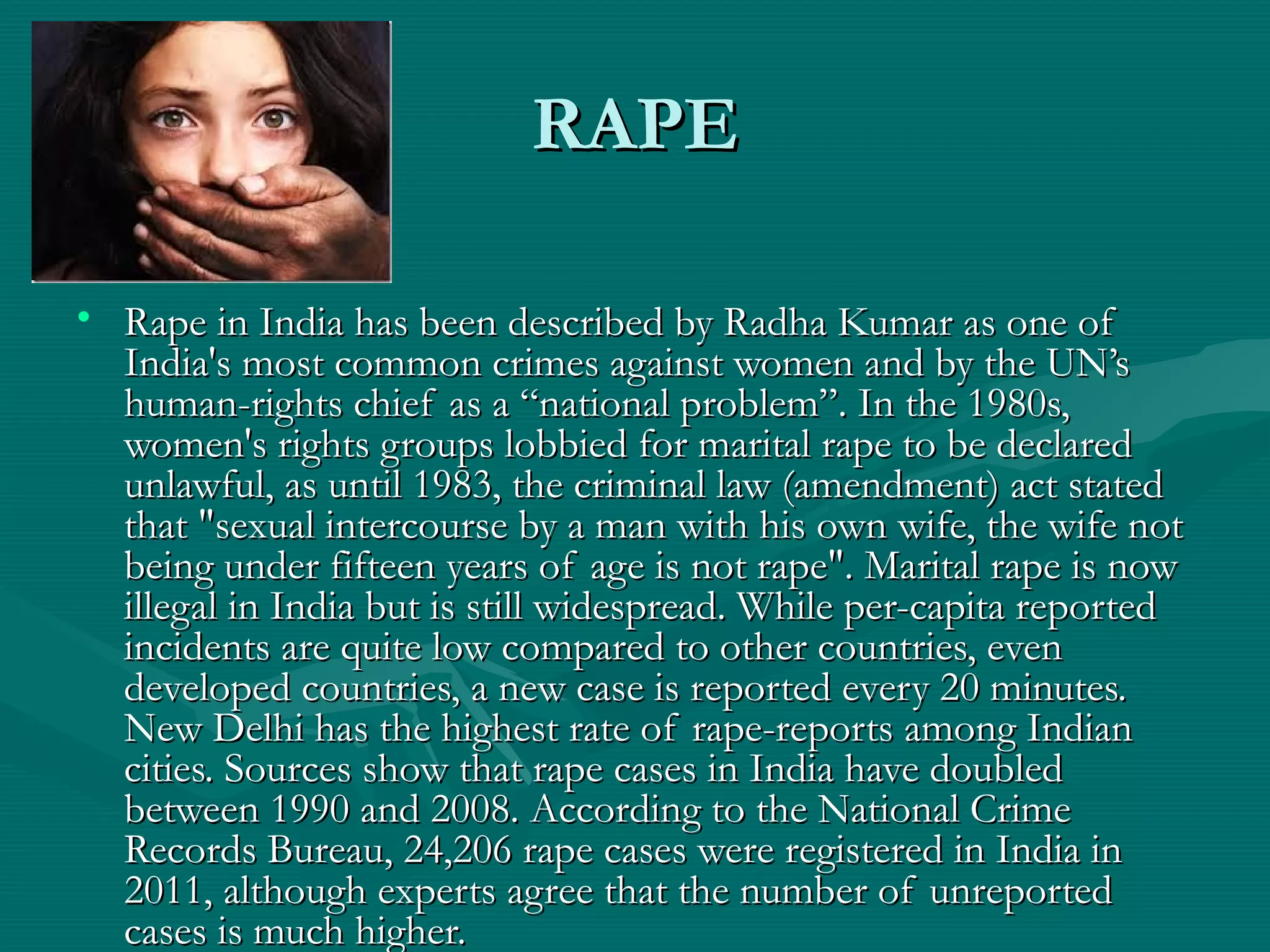 RAPERAPE
• Rape in India has been described by Radha Kumar as one ofRape in India has been described by Radha Kumar as one of
India's most common crimes against women and by the UN’sIndia's most common crimes against women and by the UN’s
human-rights chief as a “national problem”. In the 1980s,human-rights chief as a “national problem”. In the 1980s,
women's rights groups lobbied for marital rape to be declaredwomen's rights groups lobbied for marital rape to be declared
unlawful, as until 1983, the criminal law (amendment) act statedunlawful, as until 1983, the criminal law (amendment) act stated
that "sexual intercourse by a man with his own wife, the wife notthat "sexual intercourse by a man with his own wife, the wife not
being under fifteen years of age is not rape". Marital rape is nowbeing under fifteen years of age is not rape". Marital rape is now
illegal in India but is still widespread. While per-capita reportedillegal in India but is still widespread. While per-capita reported
incidents are quite low compared to other countries, evenincidents are quite low compared to other countries, even
developed countries, a new case is reported every 20 minutes.developed countries, a new case is reported every 20 minutes.
New Delhi has the highest rate of rape-reports among IndianNew Delhi has the highest rate of rape-reports among Indian
cities. Sources show that rape cases in India have doubledcities. Sources show that rape cases in India have doubled
between 1990 and 2008. According to the National Crimebetween 1990 and 2008. According to the National Crime
Records Bureau, 24,206 rape cases were registered in India inRecords Bureau, 24,206 rape cases were registered in India in
2011, although experts agree that the number of unreported2011, although experts agree that the number of unreported
cases is much higher.cases is much higher.
 
