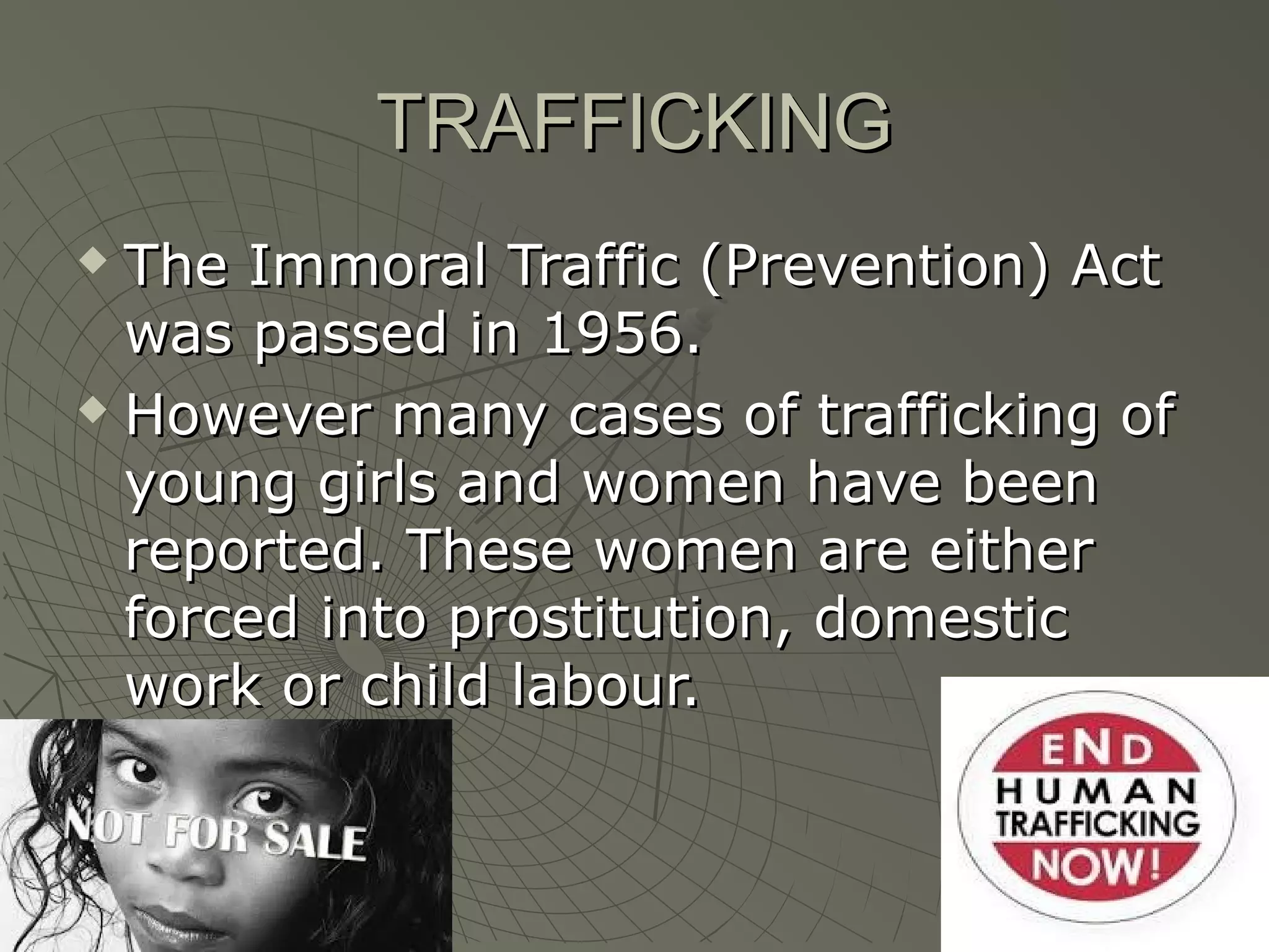 TRAFFICKINGTRAFFICKING
 The Immoral Traffic (Prevention) ActThe Immoral Traffic (Prevention) Act
was passed in 1956.was passed in 1956.
 However many cases of trafficking ofHowever many cases of trafficking of
young girls and women have beenyoung girls and women have been
reported. These women are eitherreported. These women are either
forced into prostitution, domesticforced into prostitution, domestic
work or child labour.work or child labour.
 