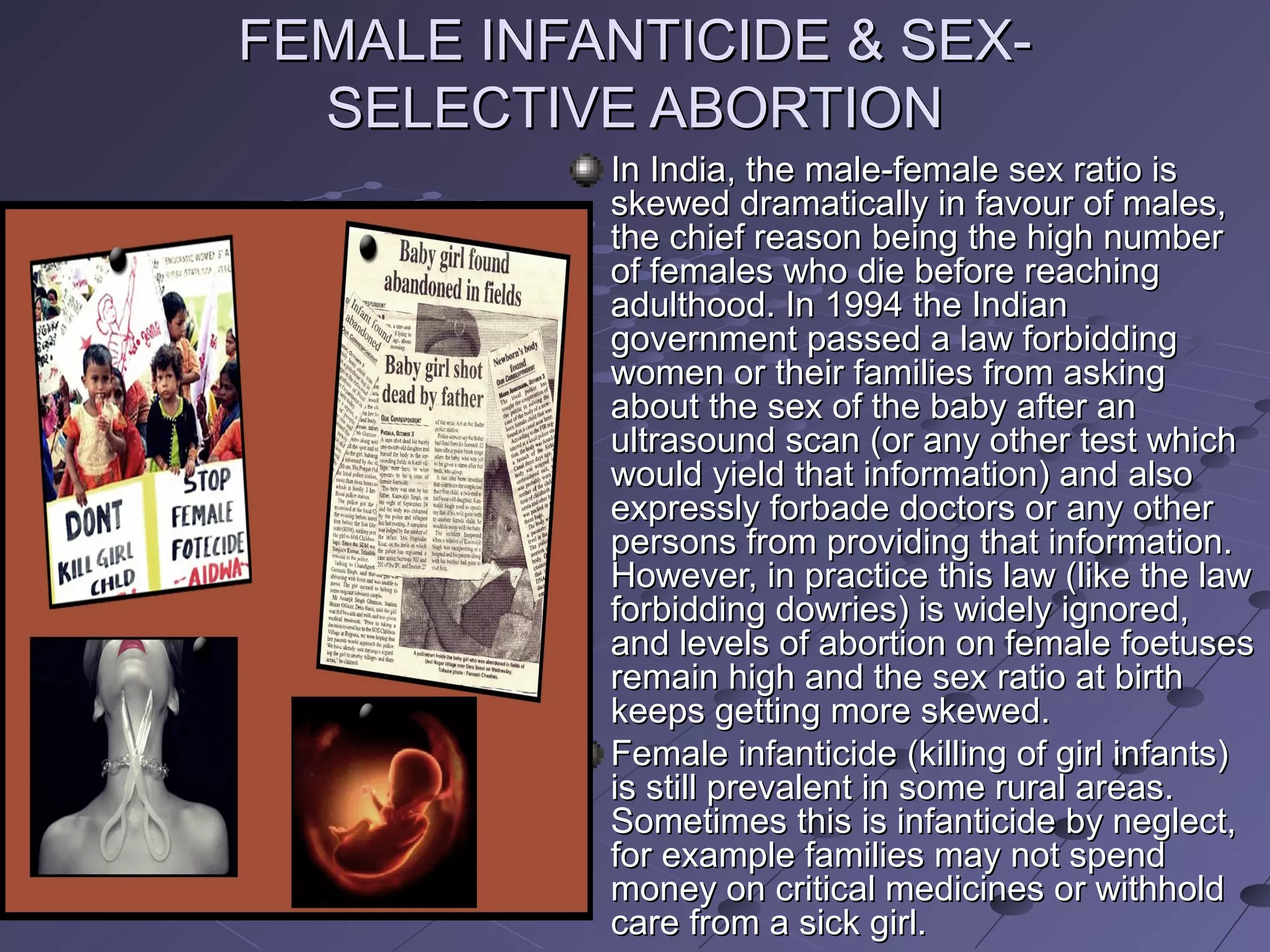 FEMALE INFANTICIDE & SEX-FEMALE INFANTICIDE & SEX-
SELECTIVE ABORTIONSELECTIVE ABORTION
In India, the male-female sex ratio isIn India, the male-female sex ratio is
skewed dramatically in favour of males,skewed dramatically in favour of males,
the chief reason being the high numberthe chief reason being the high number
of females who die before reachingof females who die before reaching
adulthood. In 1994 the Indianadulthood. In 1994 the Indian
government passed a law forbiddinggovernment passed a law forbidding
women or their families from askingwomen or their families from asking
about the sex of the baby after anabout the sex of the baby after an
ultrasound scan (or any other test whichultrasound scan (or any other test which
would yield that information) and alsowould yield that information) and also
expressly forbade doctors or any otherexpressly forbade doctors or any other
persons from providing that information.persons from providing that information.
However, in practice this law (like the lawHowever, in practice this law (like the law
forbidding dowries) is widely ignored,forbidding dowries) is widely ignored,
and levels of abortion on female foetusesand levels of abortion on female foetuses
remain high and the sex ratio at birthremain high and the sex ratio at birth
keeps getting more skewed.keeps getting more skewed.
Female infanticide (killing of girl infants)Female infanticide (killing of girl infants)
is still prevalent in some rural areas.is still prevalent in some rural areas.
Sometimes this is infanticide by neglect,Sometimes this is infanticide by neglect,
for example families may not spendfor example families may not spend
money on critical medicines or withholdmoney on critical medicines or withhold
care from a sick girl.care from a sick girl.
 