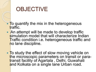 OBJECTIVE
 To quantify the mix in the heterogeneous
traffic.
 An attempt will be made to develop traffic
simulation model that will characterize Indian
Traffic condition i.e. heterogeneous traffic and
no lane discipline.
 To study the effect of slow moving vehicle on
the microscopic parameters on transit or para-
transit facility of Agartala , Delhi, Guwahati
and Kolkata on a single lane Urban road.
 