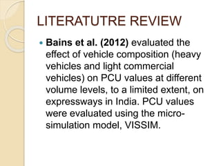LITERATUTRE REVIEW
 Bains et al. (2012) evaluated the
effect of vehicle composition (heavy
vehicles and light commercial
vehicles) on PCU values at different
volume levels, to a limited extent, on
expressways in India. PCU values
were evaluated using the micro-
simulation model, VISSIM.
 
