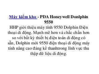 Máy kiểm kho - PDA Honeywell Donlphin
9550
HHP giới thiệu máy tính 9550 Dolphin Điện
thoại di động. Mạnh mẽ hơn và chắc chắn hơn
so với bất kỳ thiết bị điện toán di động có
sẵn, Dolphin mới 9550 điện thoại di động máy
tính nâng cao đáng kể thanhtrong lĩnh vực thu
thập dữ liệu di động.
 