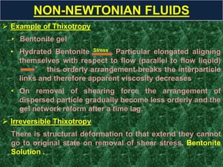  Example of Thixotropy
• Bentonite gel
• Hydrated Bentonite Stress Particular elongated aligning
themselves with respect to flow (parallel to flow liquid)
this orderly arrangement breaks the interparticle
links and therefore apparent viscosity decreases
• On removal of shearing force the arrangement of
dispersed particle gradually become less orderly and the
gel network reform after a time lag.
 Irreversible Thixotropy
There is structural deformation to that extend they cannot
go to original state on removal of shear stress. Bentonite
Solution .
NON-NEWTONIAN FLUIDS
 