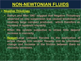  Negative Thixotropy
• Samyn and Wan 1967 suggest that Negative Thixotropy
observed on clay suspension was caused breakdown of
relatively large compact produced, which therefore an
increase in apparent viscosity.
• When the system subjective to stress time depend
increase in viscosity.
• ReasonLarge compact flocules by the application of
stress change into smaller flocules and its orientation
change and increase in the friction between them so
viscosity increases.
NON-NEWTONIAN FLUIDS
 