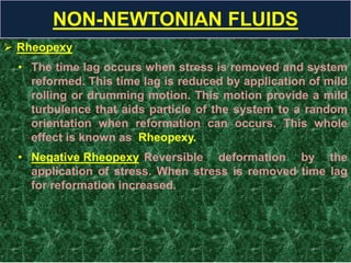  Rheopexy
• The time lag occurs when stress is removed and system
reformed. This time lag is reduced by application of mild
rolling or drumming motion. This motion provide a mild
turbulence that aids particle of the system to a random
orientation when reformation can occurs. This whole
effect is known as Rheopexy.
• Negative Rheopexy Reversible deformation by the
application of stress. When stress is removed time lag
for reformation increased.
NON-NEWTONIAN FLUIDS
 
