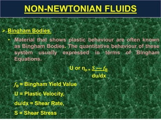  Bingham Bodies.
• Material that shows plastic behaviour are often known
as Bingham Bodies. The quantitative behaviour of these
system usually expressed in terms of Bingham
Equations.
U or ηp = S — fB
du/dx
fB = Bingham Yield Value
U = Plastic Velocity,
du/dx = Shear Rate,
S = Shear Stress
NON-NEWTONIAN FLUIDS
 