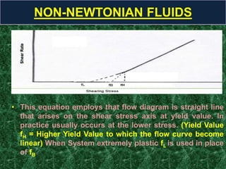 • This equation employs that flow diagram is straight line
that arises on the shear stress axis at yield value. In
practice usually occurs at the lower stress. (Yield Value
fH = Higher Yield Value to which the flow curve become
linear) When System extremely plastic fL is used in place
of fB
NON-NEWTONIAN FLUIDS
 