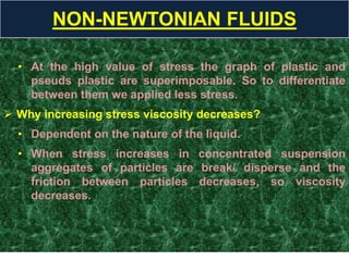 • At the high value of stress the graph of plastic and
pseuds plastic are superimposable. So to differentiate
between them we applied less stress.
 Why increasing stress viscosity decreases?
• Dependent on the nature of the liquid.
• When stress increases in concentrated suspension
aggregates of particles are break/ disperse and the
friction between particles decreases, so viscosity
decreases.
NON-NEWTONIAN FLUIDS
 