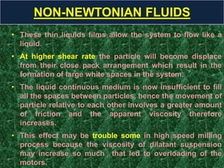 • These thin liquids films allow the system to flow like a
liquid.
• At higher shear rate the particle will become displace
from their close pack arrangement which result in the
formation of large white spaces in the system.
• The liquid continuous medium is now insufficient to fill
all the spaces between particles, hence the movement of
particle relative to each other involves a greater amount
of friction and the apparent viscosity therefore
increases.
• This effect may be trouble some in high speed milling
process because the viscosity of dilatant suspension
may increase so much that led to overloading of the
motors.
NON-NEWTONIAN FLUIDS
 