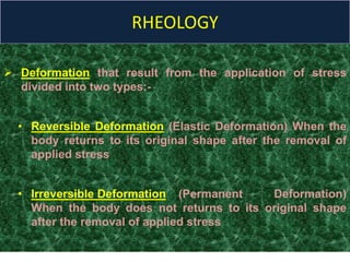 RHEOLOGY
 Deformation that result from the application of stress
divided into two types:-
• Reversible Deformation (Elastic Deformation) When the
body returns to its original shape after the removal of
applied stress
• Irreversible Deformation (Permanent Deformation)
When the body does not returns to its original shape
after the removal of applied stress
 