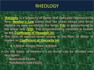 RHEOLOGY
 Viscosity is a property of fluids that indicates resistance to
flow. Newton's Law states that the shear stress (the force
divided by area parallel to the force, F/A) is proportional to
the shear rate (V/H). The proportionality constant is known
as the Coefficient of Viscosity (η).
 The ratio of applied shear stress to the Rate of Shear is
known as Coefficient of Viscosity (η).
η = Shear Stress/ Rate of Shear
 On the basis of Newton’s Law fluids can be divided into
two types:
• Newtonian Fluids
• Non-Newtonian Fluids
 