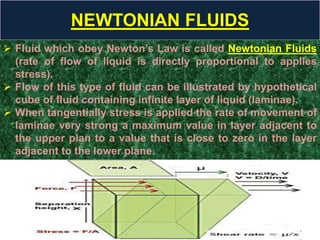 NEWTONIAN FLUIDS
 Fluid which obey Newton’s Law is called Newtonian Fluids
(rate of flow of liquid is directly proportional to applies
stress).
 Flow of this type of fluid can be illustrated by hypothetical
cube of fluid containing infinite layer of liquid (laminae).
 When tangentially stress is applied the rate of movement of
laminae very strong a maximum value in layer adjacent to
the upper plan to a value that is close to zero in the layer
adjacent to the lower plane.
 