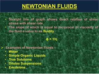 NEWTONIAN FLUIDS
• Straight line of graph shows direct relation of shear
stress with shear rate.
• The slope of which is equal to reciprocal of viscosity of
the fluid a value to as fluidity.
ϕ = 1/η
 Examples of Newtonian Fluids:-
• Water
• Simple Organic Liquids
• True Solutions
• Dilutes Suspensions
• Emulsions
 