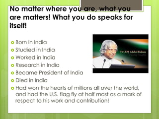 No matter where you are, what you
are matters! What you do speaks for
itself!
 Born in India
 Studied in India
 Worked in India
 Research in India
 Became President of India
 Died in India
 Had won the hearts of millions all over the world,
and had the U.S. flag fly at half mast as a mark of
respect to his work and contribution!
 