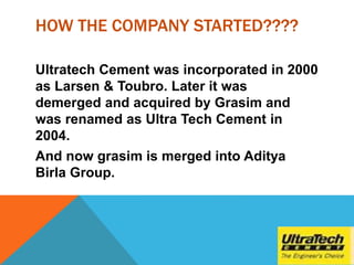 HOW THE COMPANY STARTED????
Ultratech Cement was incorporated in 2000
as Larsen & Toubro. Later it was
demerged and acquired by Grasim and
was renamed as Ultra Tech Cement in
2004.
And now grasim is merged into Aditya
Birla Group.
 