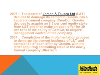 2003 :: The board of Larsen & Toubro Ltd (L&T)
decides to demerge its cement business into a
separate cement company (CemCo). Grasim
decides to acquire an 8.5 per cent equity stake
from L&T and then make an open offer for 30
per cent of the equity of CemCo, to acquire
management control of the company.
2004 :: Completion of the implementation process
to demerge the cement business of L&T and
completion of open offer by Grasim, with the
latter acquiring controlling stake in the newly
formed company UltraTech
 