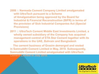 2006 :: Narmada Cement Company Limited amalgamated
with UltraTech pursuant to a Scheme
of Amalgamation being approved by the Board for
Industrial & Financial Reconstruction (BIFR) in terms of
the provision of Sick Industrial Companies Act (Special
Provisions)
2011 :: UltraTech Cement Middle East Investments Limited, a
wholly owned subsidiary of the Company has acquired
management control of ETA Star Cement together with its
operations in the UAE, Bahrain and Bangladesh
The cement business of Grasim demerged and vested
in Samruddhi Cement Limited in May, 2010. Subsequently,
Samruddhi Cement Limited amalgamated with UltraTech
Cement Limited in July 2010.
 