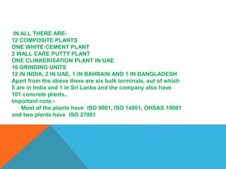 IN ALL THERE ARE-
12 COMPOSITE PLANTS
ONE WHITE CEMENT PLANT
2 WALL CARE PUTTY PLANT
ONE CLINKERISATION PLANT IN UAE
16 GRINDING UNITS
12 IN INDIA, 2 IN UAE, 1 IN BAHRAIN AND 1 IN BANGLADESH
Apart from the above there are six bulk terminals, out of which
5 are in India and 1 in Sri Lanka and the company also have
101 concrete plants..
Important note:-
Most of the plants have ISO 9001, ISO 14001, OHSAS 18001
and two plants have ISO 27001
 