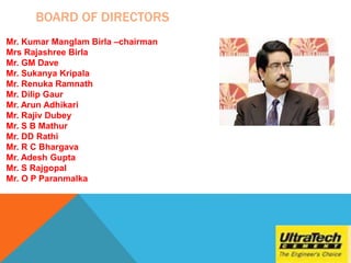 BOARD OF DIRECTORS
Mr. Kumar Manglam Birla –chairman
Mrs Rajashree Birla
Mr. GM Dave
Mr. Sukanya Kripala
Mr. Renuka Ramnath
Mr. Dilip Gaur
Mr. Arun Adhikari
Mr. Rajiv Dubey
Mr. S B Mathur
Mr. DD Rathi
Mr. R C Bhargava
Mr. Adesh Gupta
Mr. S Rajgopal
Mr. O P Paranmalka
 