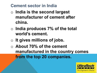 Cement sector in India
o India is the second largest
manufacturer of cement after
china.
o India produces 7% of the total
world’s cement.
o It gives millions of jobs.
o About 70% of the cement
manufactured in the country comes
from the top 20 companies.
 