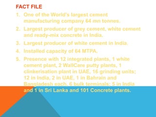 FACT FILE
1. One of the World’s largest cement
manufacturing company 64 mn tonnes.
2. Largest producer of grey cement, white cement
and ready-mix concrete in India.
3. Largest producer of white cement in India.
4. Installed capacity of 64 MTPA.
5. Presence with 12 integrated plants, 1 white
cement plant, 2 WallCare putty plants, 1
clinkerisation plant in UAE, 16 grinding units;
12 in India, 2 in UAE, 1 in Bahrain and
Bangladesh each, 6 bulk terminals; 5 in India
and 1 in Sri Lanka and 101 Concrete plants.
 