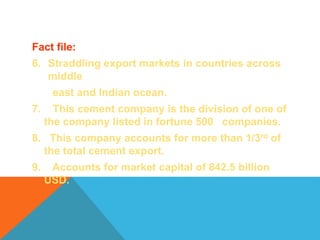 Fact file:
6. Straddling export markets in countries across
middle
east and Indian ocean.
7. This cement company is the division of one of
the company listed in fortune 500 companies.
8. This company accounts for more than 1/3rd of
the total cement export.
9. Accounts for market capital of 842.5 billion
USD.
 