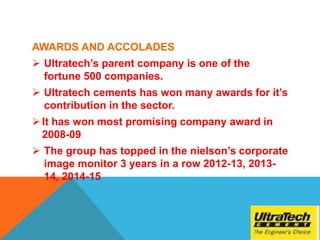 AWARDS AND ACCOLADES
 Ultratech’s parent company is one of the
fortune 500 companies.
 Ultratech cements has won many awards for it’s
contribution in the sector.
It has won most promising company award in
2008-09
 The group has topped in the nielson’s corporate
image monitor 3 years in a row 2012-13, 2013-
14, 2014-15
 