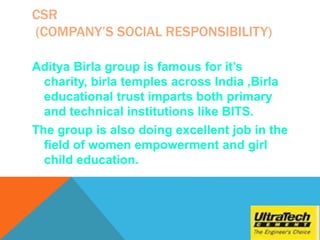 CSR
(COMPANY’S SOCIAL RESPONSIBILITY)
Aditya Birla group is famous for it’s
charity, birla temples across India ,Birla
educational trust imparts both primary
and technical institutions like BITS.
The group is also doing excellent job in the
field of women empowerment and girl
child education.
 