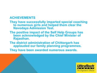 ACHIEVEMENTS
They have successfully imparted special coaching
to numerous girls and helped them clear the
Navodaya Admission Test.
The positive impact of the Self Help Groups has
been acknowledged by the Chief Minister of
Rajasthan.
The district administration of Chittorgarh has
applauded our family planning programmes.
They have been awarded numerous awards.
 