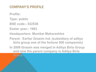 COMPANY’S PROFILE
Profile:
Type: public
BSE code:- 532538
Easter year:- 1983
Headquarters: Mumbai Maharashtra
Parent: Earlier Grasim ind. (subsidiary of aditya
birla group one of the fortune 500 companies)
In 2009 Grasim was merged in Aditya Birla Group
and now the parent company is Aditya Birla
Group.
 