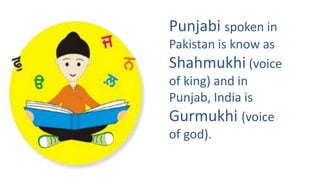 Punjabi spoken in
Pakistan is know as
Shahmukhi (voice
of king) and in
Punjab, India is
Gurmukhi (voice
of god).
 