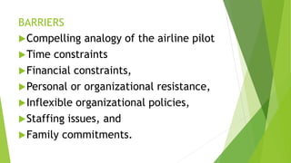 BARRIERS
Compelling analogy of the airline pilot
Time constraints
Financial constraints,
Personal or organizational resistance,
Inflexible organizational policies,
Staffing issues, and
Family commitments.
 
