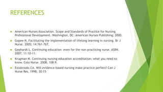 REFERENCES
 American Nurses Association. Scope and Standards of Practice for Nursing
Professional Development. Washington, DC: American Nurses Publishing; 2000.
 Gopee N. Facilitating the implementation of lifelong learning in nursing. Br J
Nurse. 2005; 14:761-767.
 Gephardt L. Continuing education: even for the non-practicing nurse. ASBN.
2007; 11:10-11.
 Krugman M. Continuing nursing education accreditation: what you need to
know. Colo Nurse. 2008; 108:9.
 Estabrooks CA. Will evidence-based nursing make practice perfect? Can J
Nurse Res. 1998; 30:15
 