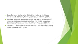  Balas EA, Boren SA. Managing Clinical Knowledge for Healthcare
Improvements. Stuttgart, Germany: Schattauer Publishing; 2000.
 Bellack P, O'Neill EH. Recreating nursing practice for a new century:
recommendations and implications of the Pew Health Professions
Commission's final report. Nurse Health Care Perspect. 2000; 21:14-21
 Gallaher L. Continuing education in nursing: a concept analysis. Nurse
Education Today. 2007; 27:466
 