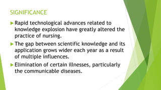 SIGNIFICANCE
 Rapid technological advances related to
knowledge explosion have greatly altered the
practice of nursing.
 The gap between scientific knowledge and its
application grows wider each year as a result
of multiple influences.
 Elimination of certain illnesses, particularly
the communicable diseases.
 