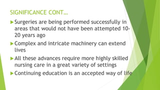 SIGNIFICANCE CONT…
Surgeries are being performed successfully in
areas that would not have been attempted 10-
20 years ago
Complex and intricate machinery can extend
lives
All these advances require more highly skilled
nursing care in a great variety of settings
Continuing education is an accepted way of life
 