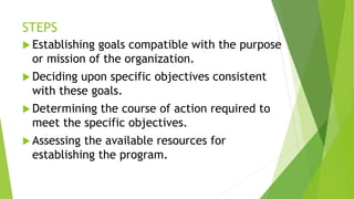 STEPS
 Establishing goals compatible with the purpose
or mission of the organization.
 Deciding upon specific objectives consistent
with these goals.
 Determining the course of action required to
meet the specific objectives.
 Assessing the available resources for
establishing the program.
 