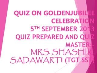 QUIZ ON GOLDENJUBILEE
CELEBRATION
5TH SEPTEMBER 2013
QUIZ PREPARED AND QUIZ
MASTER:-
MRS. SHASHI K.
SADAWARTI (TGT SST)
 