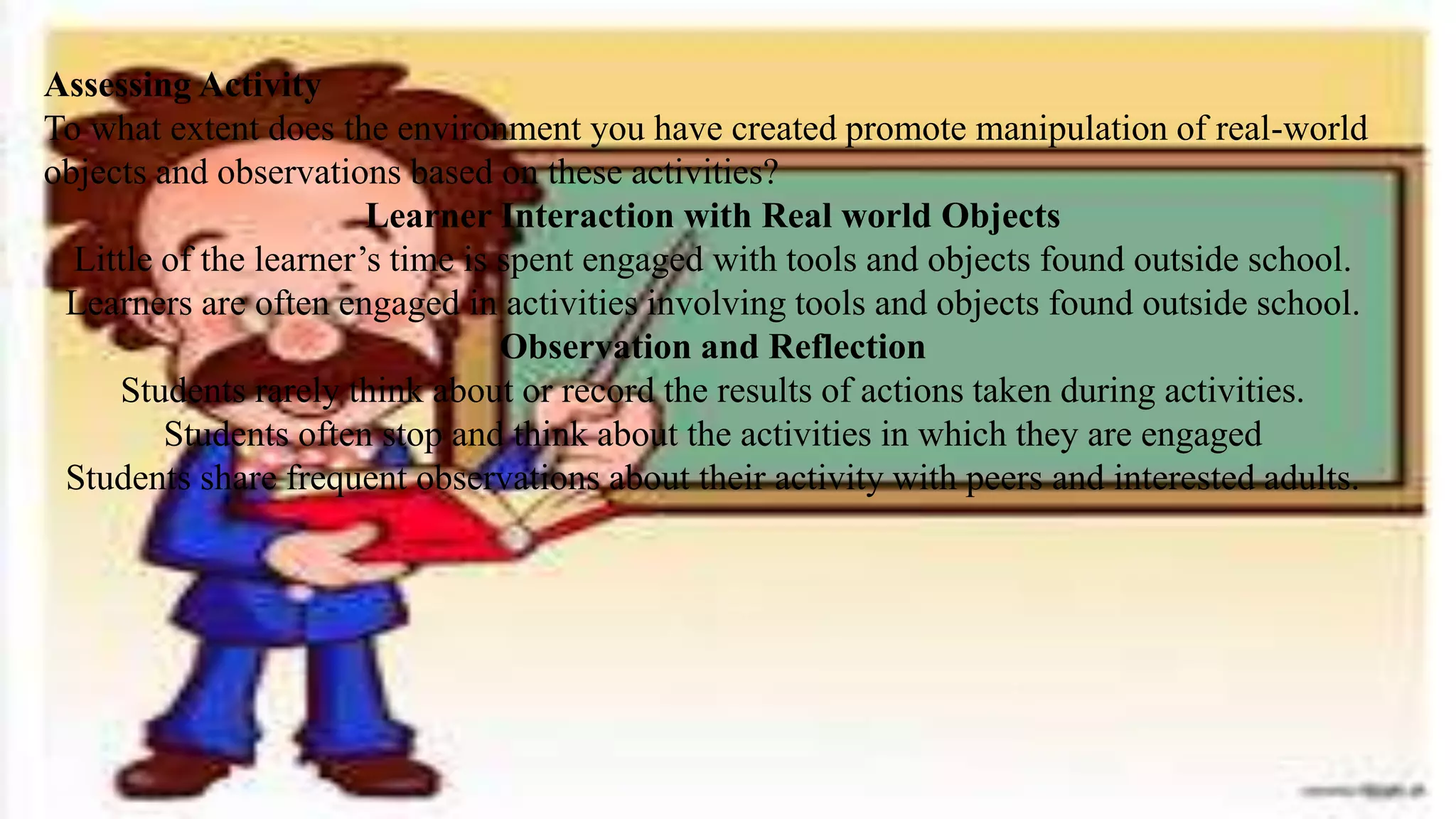 Assessing Activity
To what extent does the environment you have created promote manipulation of real-world
objects and observations based on these activities?
Learner Interaction with Real world Objects
Little of the learner’s time is spent engaged with tools and objects found outside school.
Learners are often engaged in activities involving tools and objects found outside school.
Observation and Reflection
Students rarely think about or record the results of actions taken during activities.
Students often stop and think about the activities in which they are engaged
Students share frequent observations about their activity with peers and interested adults.
 