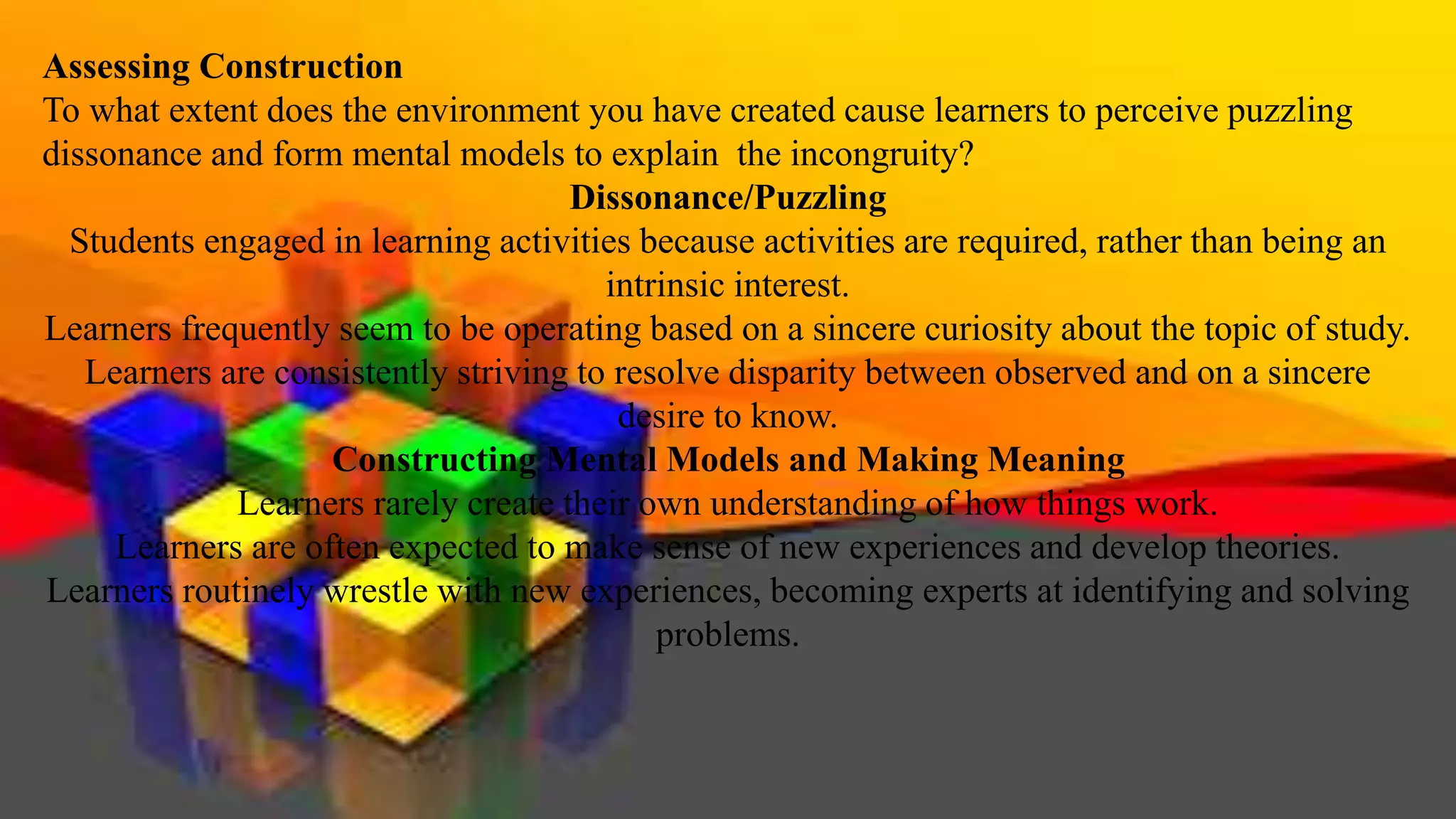 Assessing Construction
To what extent does the environment you have created cause learners to perceive puzzling
dissonance and form mental models to explain the incongruity?
Dissonance/Puzzling
Students engaged in learning activities because activities are required, rather than being an
intrinsic interest.
Learners frequently seem to be operating based on a sincere curiosity about the topic of study.
Learners are consistently striving to resolve disparity between observed and on a sincere
desire to know.
Constructing Mental Models and Making Meaning
Learners rarely create their own understanding of how things work.
Learners are often expected to make sense of new experiences and develop theories.
Learners routinely wrestle with new experiences, becoming experts at identifying and solving
problems.
 