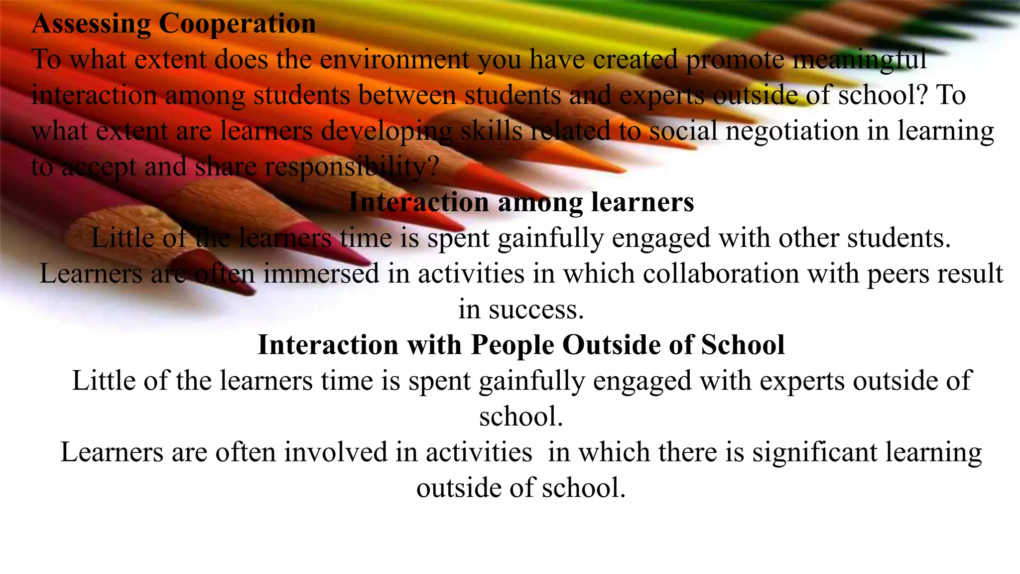Assessing Cooperation
To what extent does the environment you have created promote meaningful
interaction among students between students and experts outside of school? To
what extent are learners developing skills related to social negotiation in learning
to accept and share responsibility?
Interaction among learners
Little of the learners time is spent gainfully engaged with other students.
Learners are often immersed in activities in which collaboration with peers result
in success.
Interaction with People Outside of School
Little of the learners time is spent gainfully engaged with experts outside of
school.
Learners are often involved in activities in which there is significant learning
outside of school.
 
