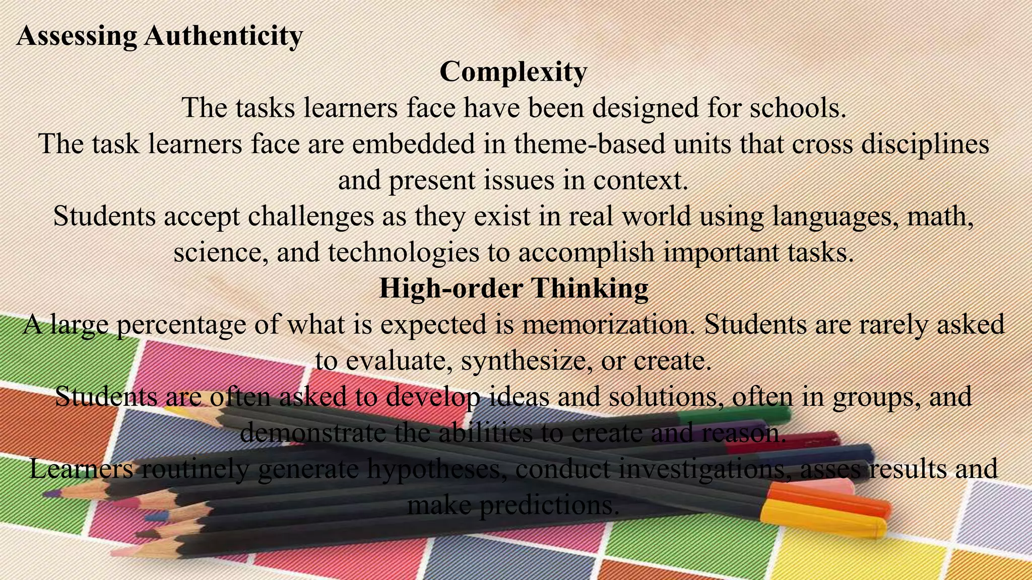 Assessing Authenticity
Complexity
The tasks learners face have been designed for schools.
The task learners face are embedded in theme-based units that cross disciplines
and present issues in context.
Students accept challenges as they exist in real world using languages, math,
science, and technologies to accomplish important tasks.
High-order Thinking
A large percentage of what is expected is memorization. Students are rarely asked
to evaluate, synthesize, or create.
Students are often asked to develop ideas and solutions, often in groups, and
demonstrate the abilities to create and reason.
Learners routinely generate hypotheses, conduct investigations, asses results and
make predictions.
 