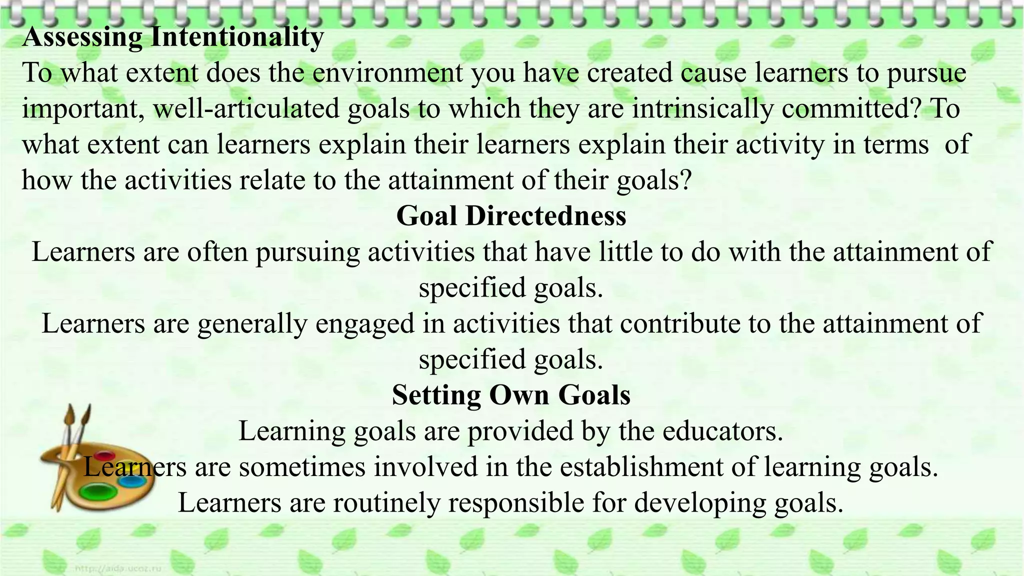 Assessing Intentionality
To what extent does the environment you have created cause learners to pursue
important, well-articulated goals to which they are intrinsically committed? To
what extent can learners explain their learners explain their activity in terms of
how the activities relate to the attainment of their goals?
Goal Directedness
Learners are often pursuing activities that have little to do with the attainment of
specified goals.
Learners are generally engaged in activities that contribute to the attainment of
specified goals.
Setting Own Goals
Learning goals are provided by the educators.
Learners are sometimes involved in the establishment of learning goals.
Learners are routinely responsible for developing goals.
 