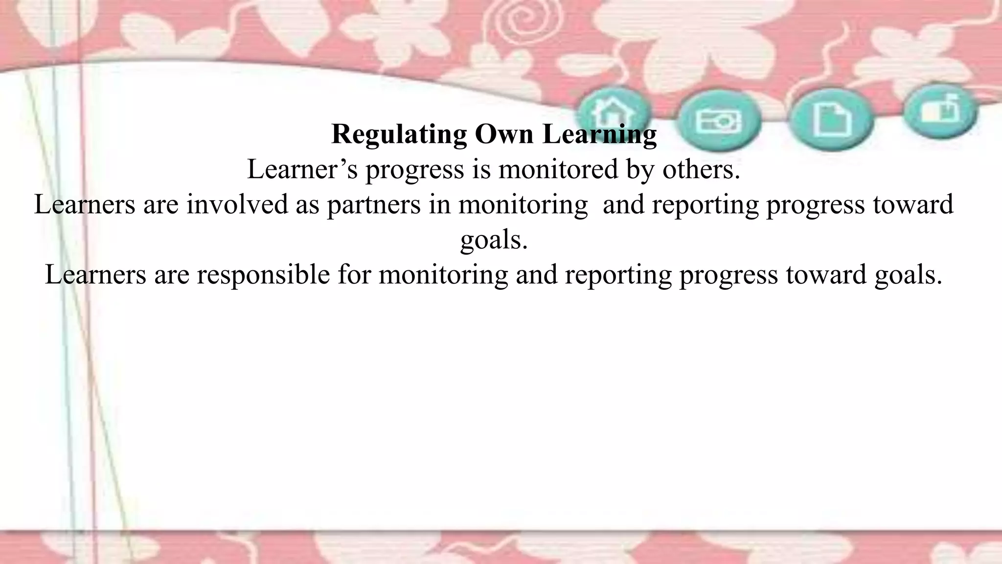 Regulating Own Learning
Learner’s progress is monitored by others.
Learners are involved as partners in monitoring and reporting progress toward
goals.
Learners are responsible for monitoring and reporting progress toward goals.
 