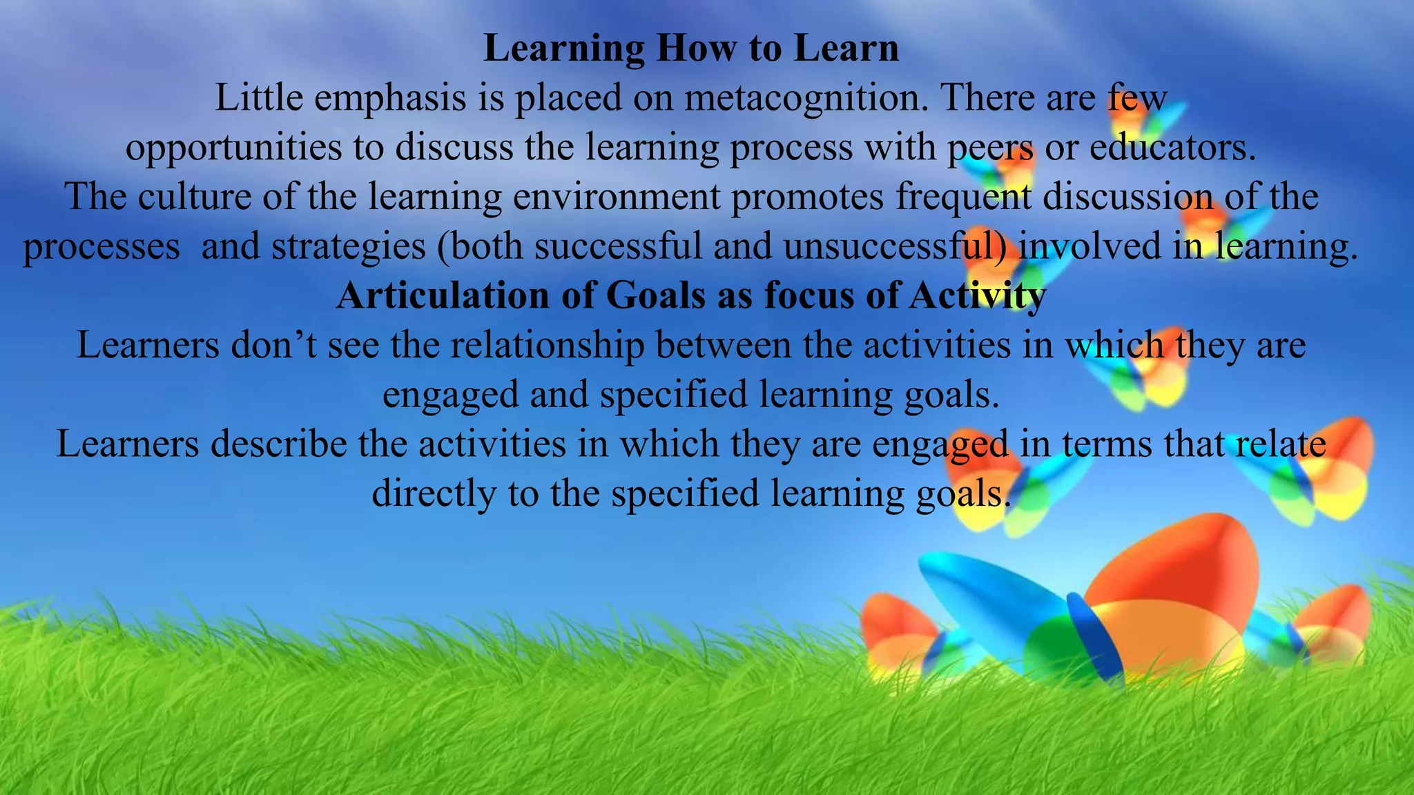 Learning How to Learn
Little emphasis is placed on metacognition. There are few
opportunities to discuss the learning process with peers or educators.
The culture of the learning environment promotes frequent discussion of the
processes and strategies (both successful and unsuccessful) involved in learning.
Articulation of Goals as focus of Activity
Learners don’t see the relationship between the activities in which they are
engaged and specified learning goals.
Learners describe the activities in which they are engaged in terms that relate
directly to the specified learning goals.
 